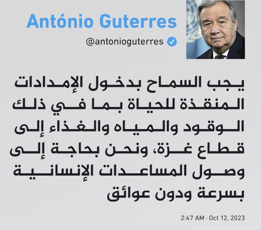 غوتيريش في تغريدة: يجب السماح بدخول الإمدادات المنقذة للحياة بما في ذلك الوقود والمياه والغذاء إلى قطاع ⁧‫#غزة‬⁩